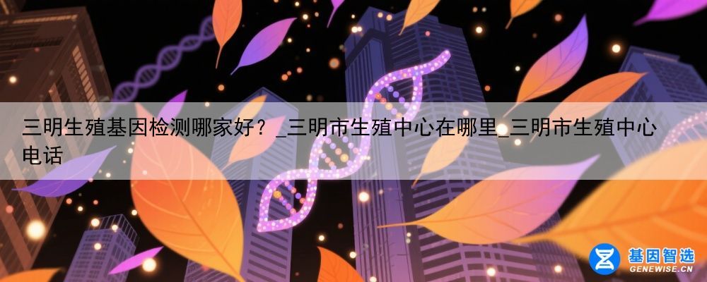 三明生殖基因检测哪家好？_三明市生殖中心在哪里_三明市生殖中心电话
