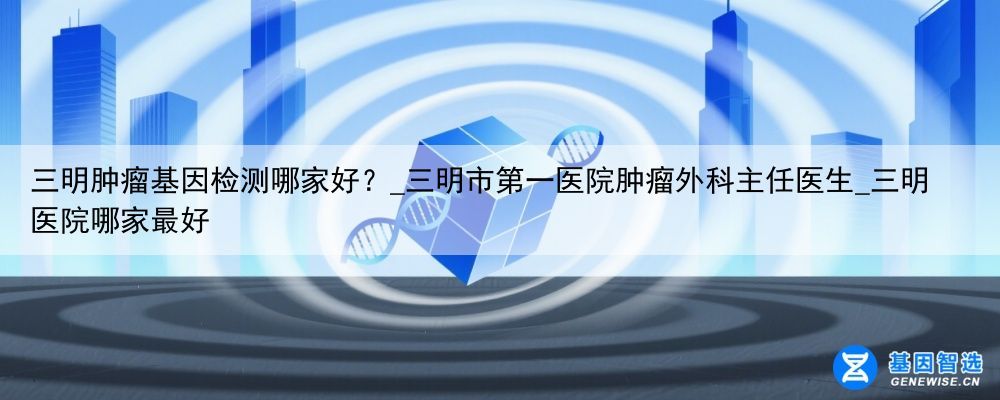 三明肿瘤基因检测哪家好？_三明市第一医院肿瘤外科主任医生_三明医院哪家最好