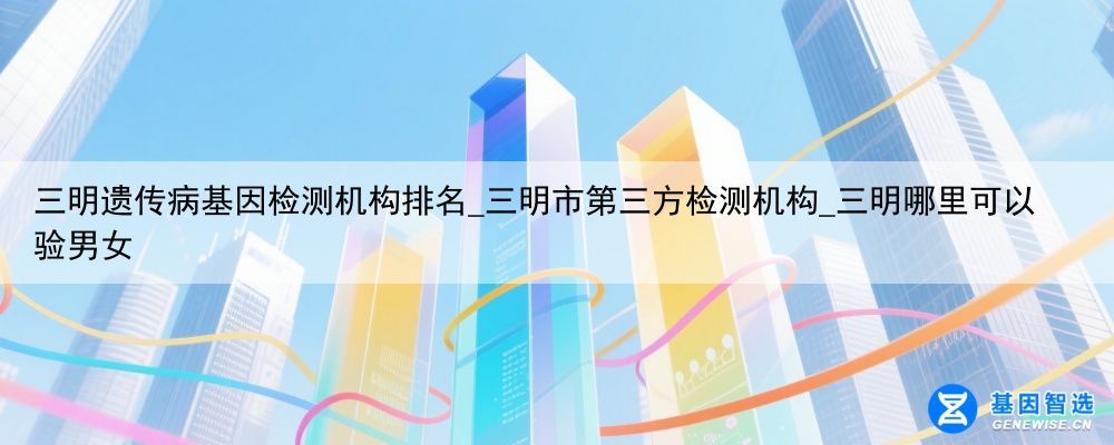 三明遗传病基因检测机构排名_三明市第三方检测机构_三明哪里可以验男女