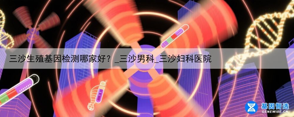 三沙生殖基因检测哪家好？_三沙男科_三沙妇科医院