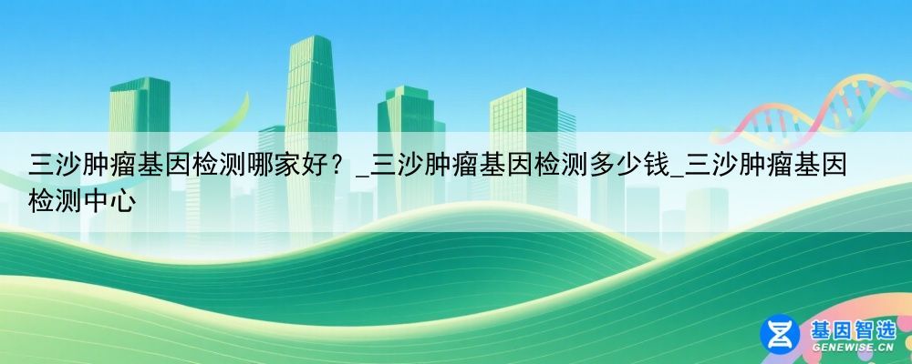 三沙肿瘤基因检测哪家好？_三沙肿瘤基因检测多少钱_三沙肿瘤基因检测中心