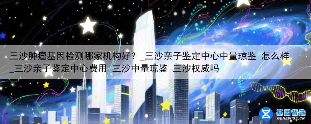 三沙肿瘤基因检测哪家机构好？_三沙亲子鉴定中心中量琼鉴 怎么样_三沙亲子鉴定中心费用 三沙中量琼鉴 三沙权威吗