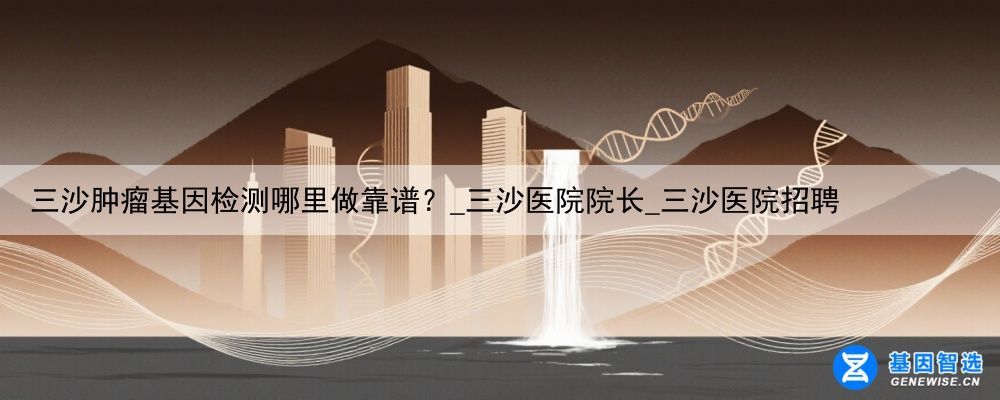 三沙肿瘤基因检测哪里做靠谱？_三沙医院院长_三沙医院招聘