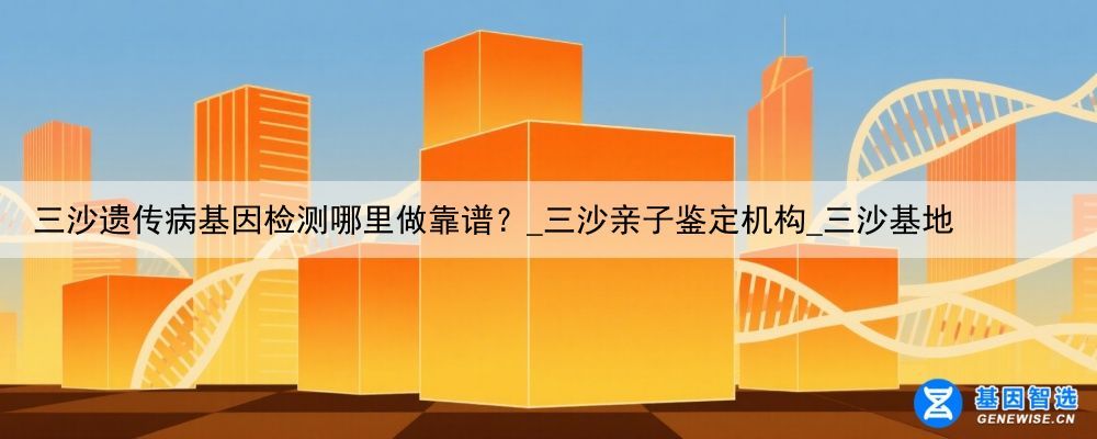 三沙遗传病基因检测哪里做靠谱？_三沙亲子鉴定机构_三沙基地