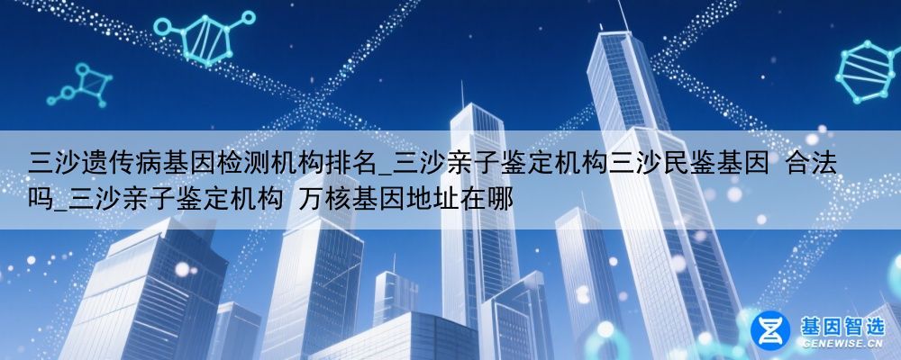 三沙遗传病基因检测机构排名_三沙亲子鉴定机构三沙民鉴基因 合法吗_三沙亲子鉴定机构 万核基因地址在哪