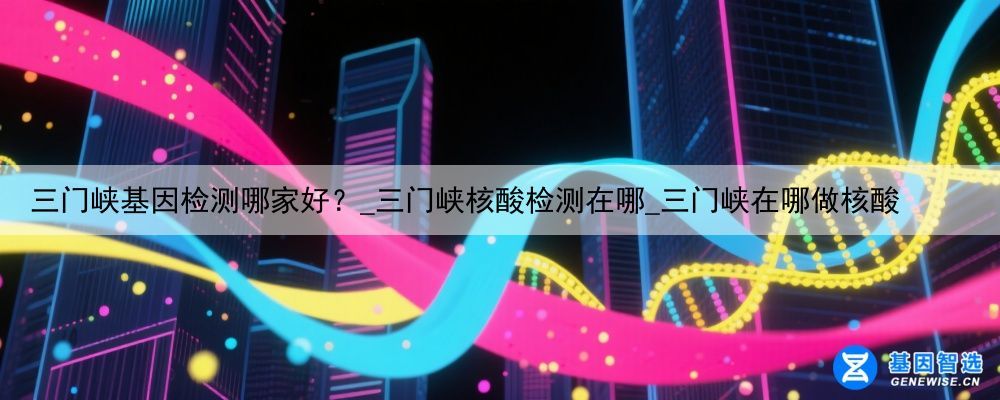三门峡基因检测哪家好？_三门峡核酸检测在哪_三门峡在哪做核酸