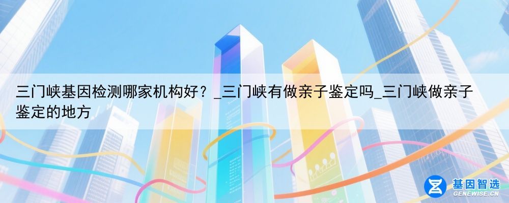 三门峡基因检测哪家机构好？_三门峡有做亲子鉴定吗_三门峡做亲子鉴定的地方