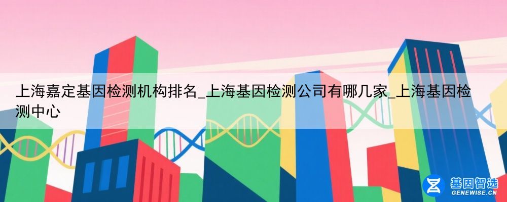 上海嘉定基因检测机构排名_上海基因检测公司有哪几家_上海基因检测中心