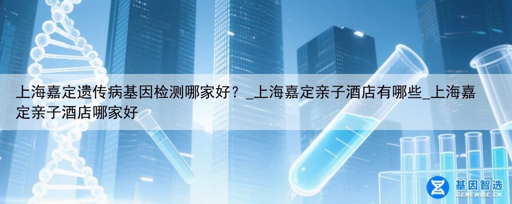 上海嘉定遗传病基因检测哪家好？_上海嘉定亲子酒店有哪些_上海嘉定亲子酒店哪家好
