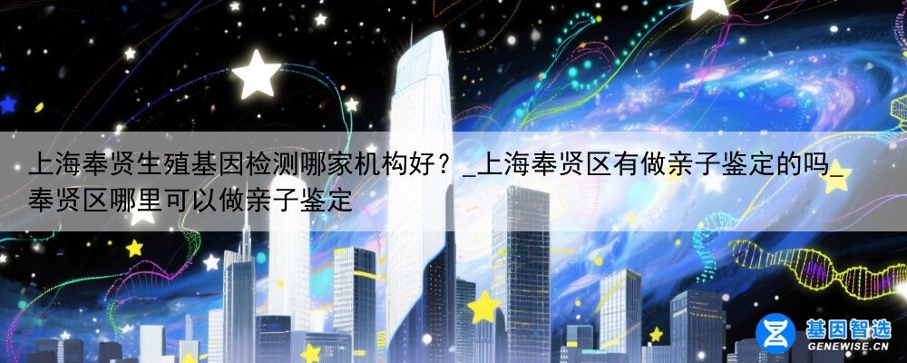 上海奉贤生殖基因检测哪家机构好？_上海奉贤区有做亲子鉴定的吗_奉贤区哪里可以做亲子鉴定