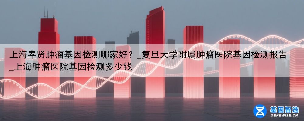 上海奉贤肿瘤基因检测哪家好？_复旦大学附属肿瘤医院基因检测报告_上海肿瘤医院基因检测多少钱