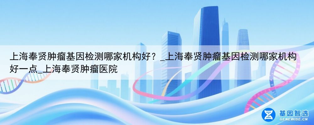上海奉贤肿瘤基因检测哪家机构好？_上海奉贤肿瘤基因检测哪家机构好一点_上海奉贤肿瘤医院
