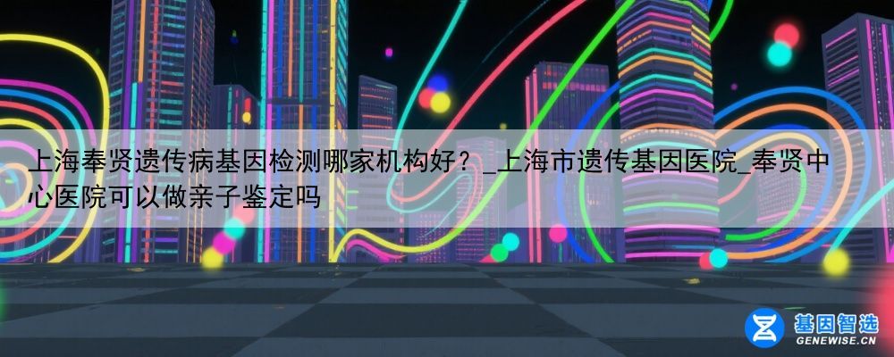 上海奉贤遗传病基因检测哪家机构好？_上海市遗传基因医院_奉贤中心医院可以做亲子鉴定吗
