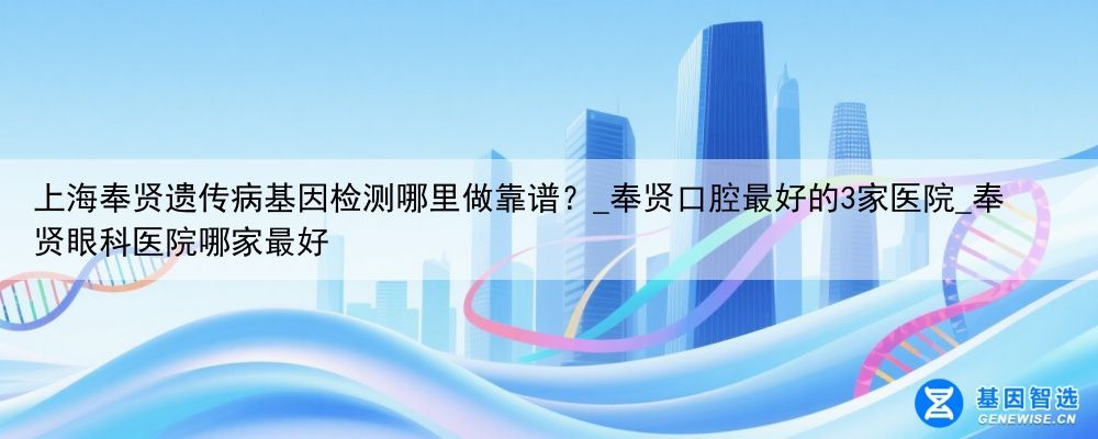 上海奉贤遗传病基因检测哪里做靠谱？_奉贤口腔最好的3家医院_奉贤眼科医院哪家最好