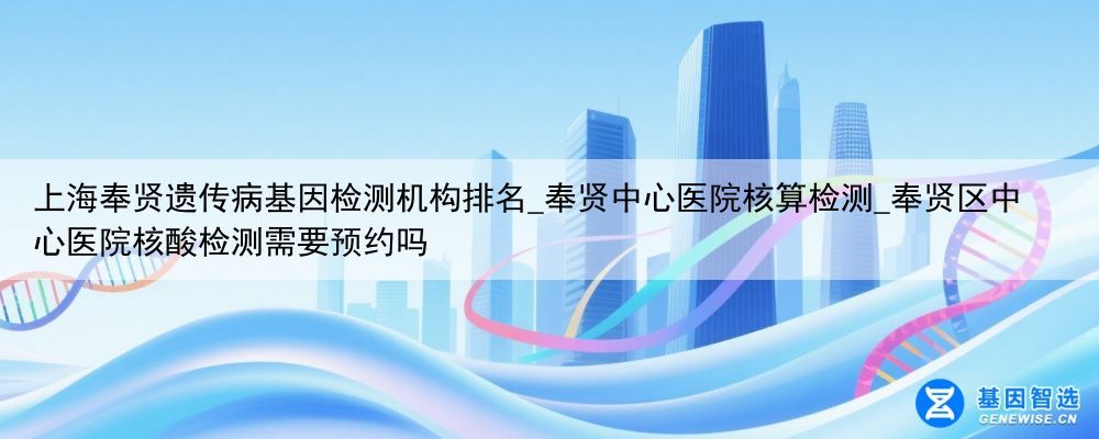 上海奉贤遗传病基因检测机构排名_奉贤中心医院核算检测_奉贤区中心医院核酸检测需要预约吗
