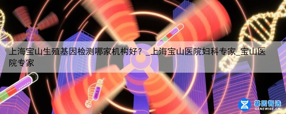 上海宝山生殖基因检测哪家机构好？_上海宝山医院妇科专家_宝山医院专家