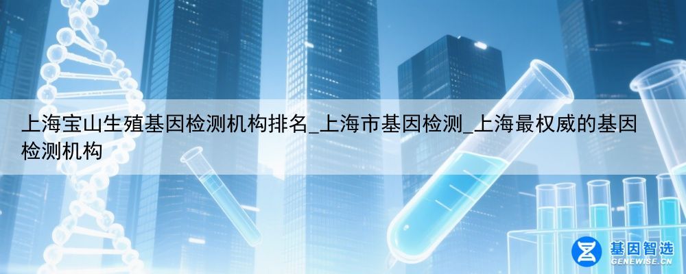 上海宝山生殖基因检测机构排名_上海市基因检测_上海最权威的基因检测机构