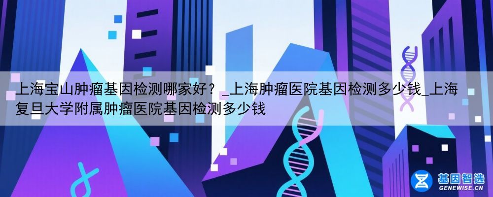 上海宝山肿瘤基因检测哪家好？_上海肿瘤医院基因检测多少钱_上海复旦大学附属肿瘤医院基因检测多少钱
