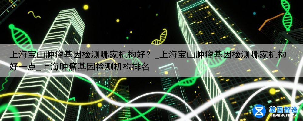 上海宝山肿瘤基因检测哪家机构好？_上海宝山肿瘤基因检测哪家机构好一点_上海肿瘤基因检测机构排名