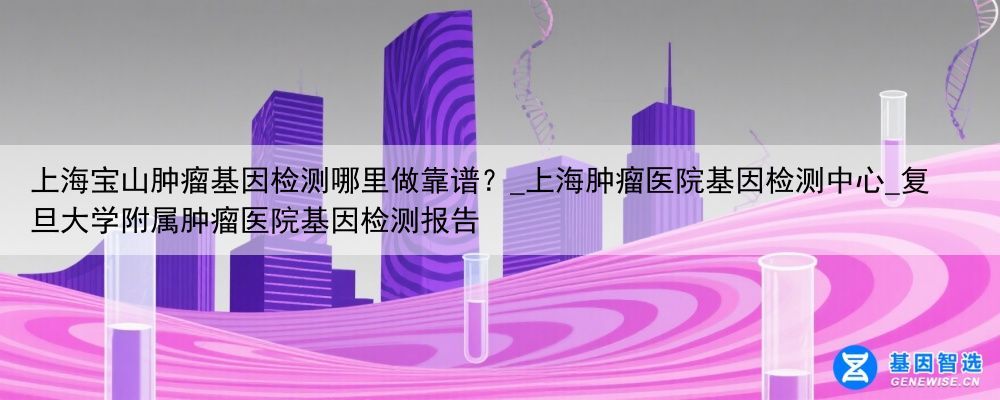 上海宝山肿瘤基因检测哪里做靠谱？_上海肿瘤医院基因检测中心_复旦大学附属肿瘤医院基因检测报告