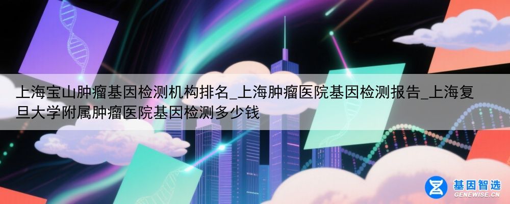 上海宝山肿瘤基因检测机构排名_上海肿瘤医院基因检测报告_上海复旦大学附属肿瘤医院基因检测多少钱
