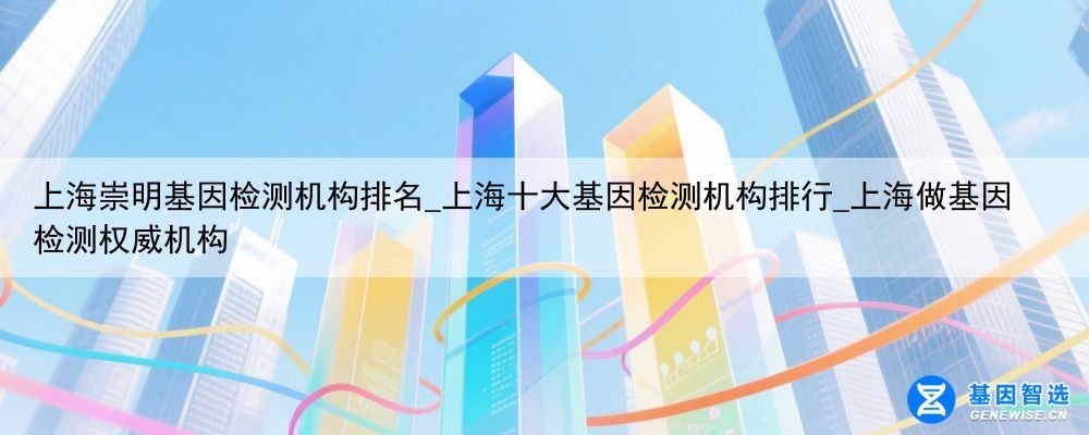 上海崇明基因检测机构排名_上海十大基因检测机构排行_上海做基因检测权威机构