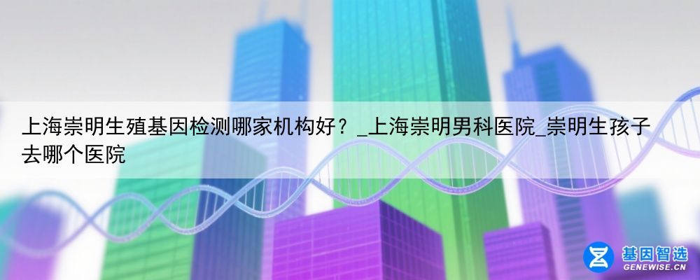 上海崇明生殖基因检测哪家机构好？_上海崇明男科医院_崇明生孩子去哪个医院