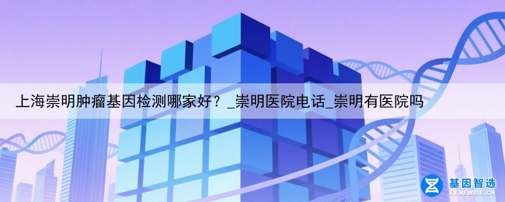 上海崇明肿瘤基因检测哪家好？_崇明医院电话_崇明有医院吗