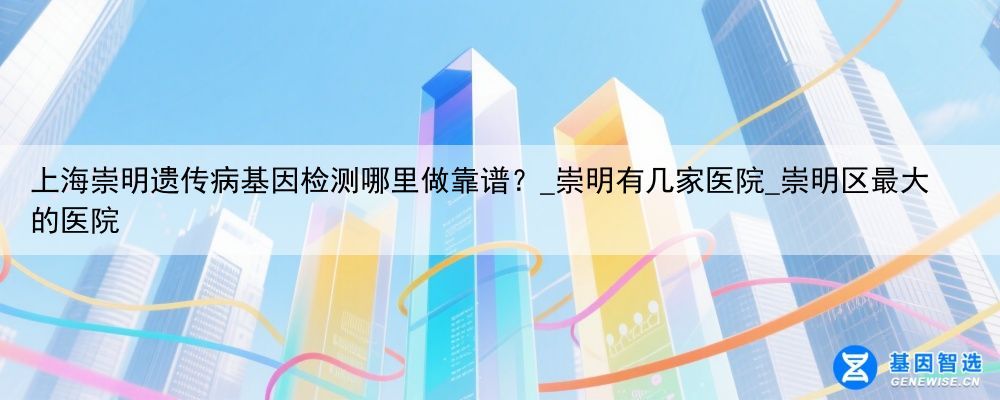 上海崇明遗传病基因检测哪里做靠谱？_崇明有几家医院_崇明区最大的医院