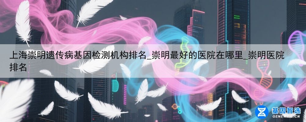 上海崇明遗传病基因检测机构排名_崇明最好的医院在哪里_崇明医院排名