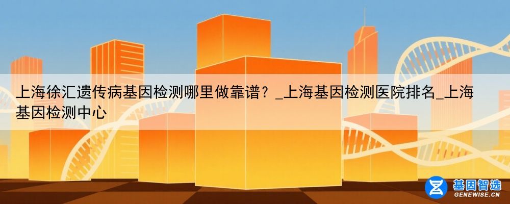 上海徐汇遗传病基因检测哪里做靠谱？_上海基因检测医院排名_上海基因检测中心