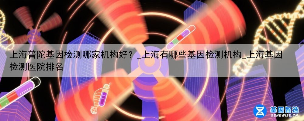 上海普陀基因检测哪家机构好？_上海有哪些基因检测机构_上海基因检测医院排名