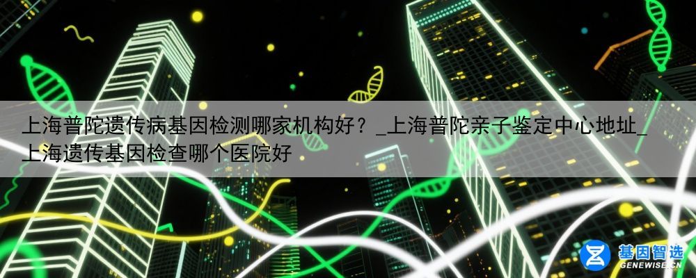 上海普陀遗传病基因检测哪家机构好？_上海普陀亲子鉴定中心地址_上海遗传基因检查哪个医院好