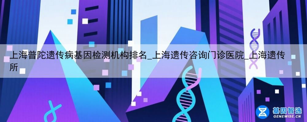 上海普陀遗传病基因检测机构排名_上海遗传咨询门诊医院_上海遗传所