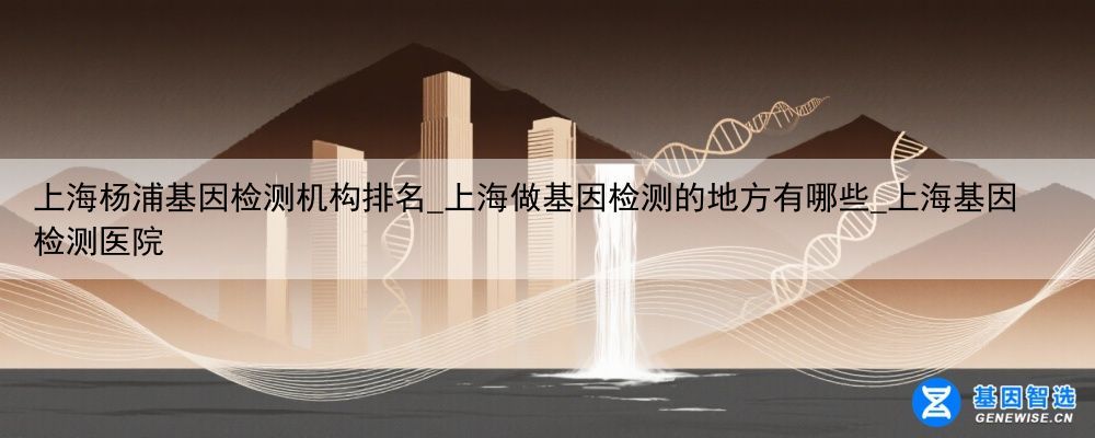 上海杨浦基因检测机构排名_上海做基因检测的地方有哪些_上海基因检测医院