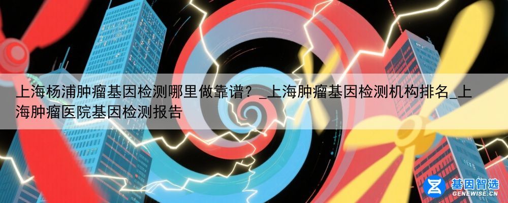 上海杨浦肿瘤基因检测哪里做靠谱？_上海肿瘤基因检测机构排名_上海肿瘤医院基因检测报告