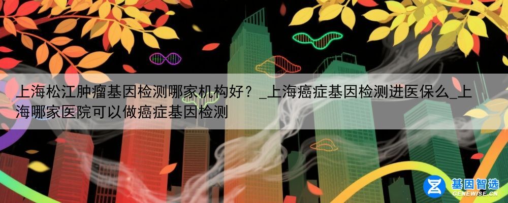 上海松江肿瘤基因检测哪家机构好？_上海癌症基因检测进医保么_上海哪家医院可以做癌症基因检测