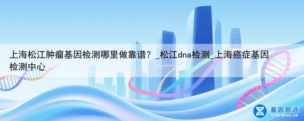上海松江肿瘤基因检测哪里做靠谱？_松江dna检测_上海癌症基因检测中心