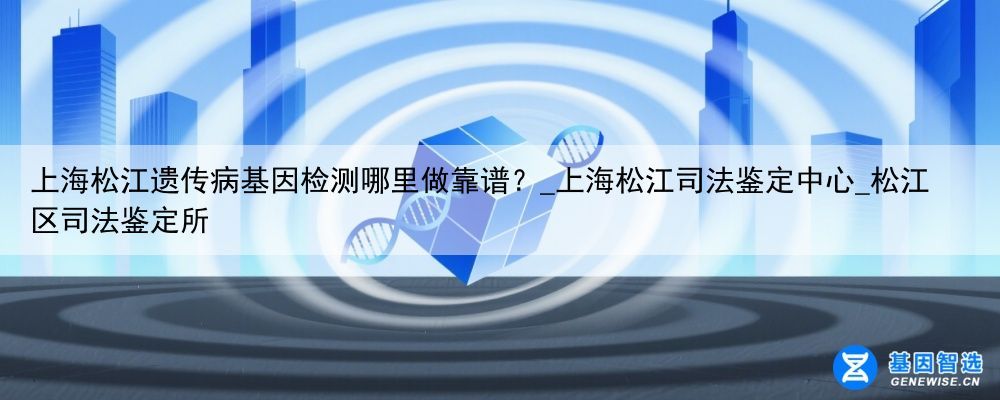 上海松江遗传病基因检测哪里做靠谱？_上海松江司法鉴定中心_松江区司法鉴定所