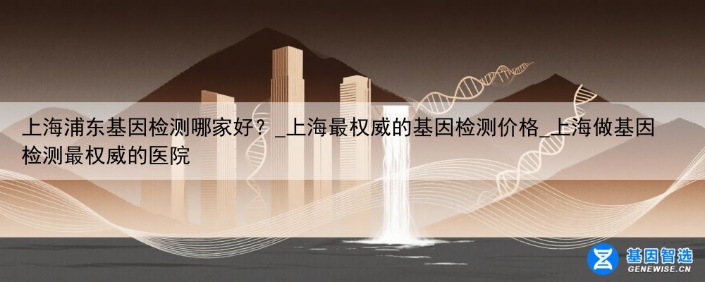 上海浦东基因检测哪家好？_上海最权威的基因检测价格_上海做基因检测最权威的医院
