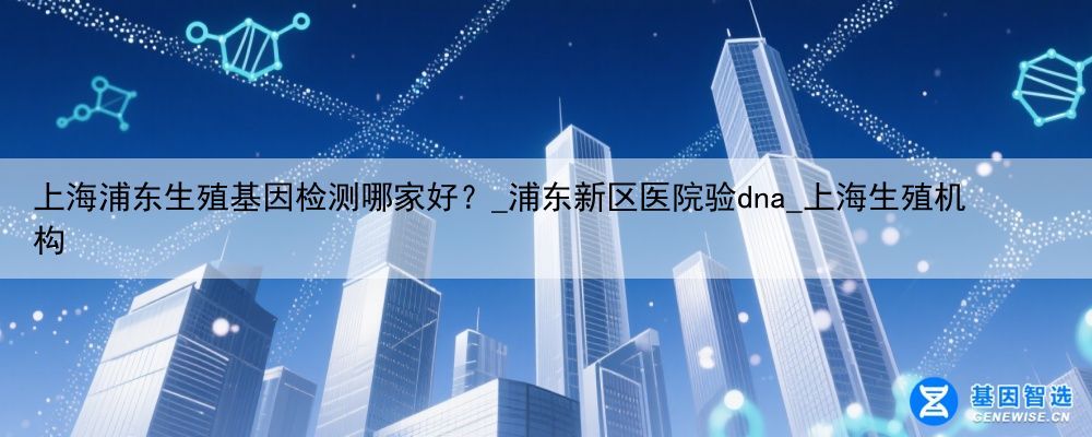 上海浦东生殖基因检测哪家好？_浦东新区医院验dna_上海生殖机构