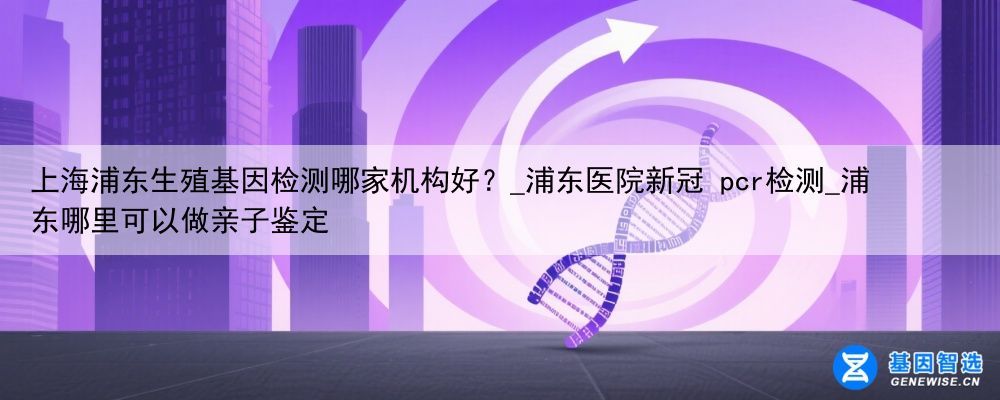 上海浦东生殖基因检测哪家机构好？_浦东医院新冠 pcr检测_浦东哪里可以做亲子鉴定