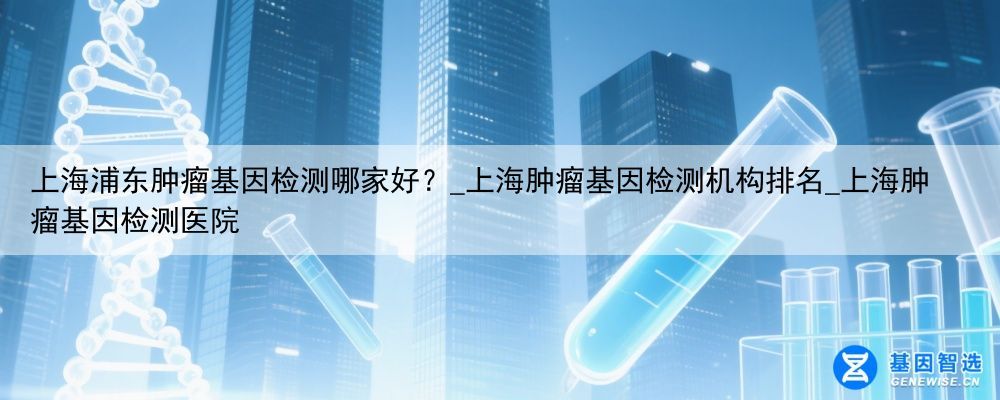 上海浦东肿瘤基因检测哪家好？_上海肿瘤基因检测机构排名_上海肿瘤基因检测医院