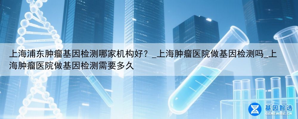 上海浦东肿瘤基因检测哪家机构好?_上海肿瘤医院做基因检测吗_上海肿瘤医院做基因检测需要多久