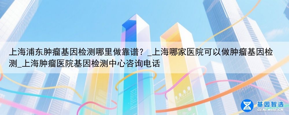 上海浦东肿瘤基因检测哪里做靠谱？_上海哪家医院可以做肿瘤基因检测_上海肿瘤医院基因检测中心咨询电话