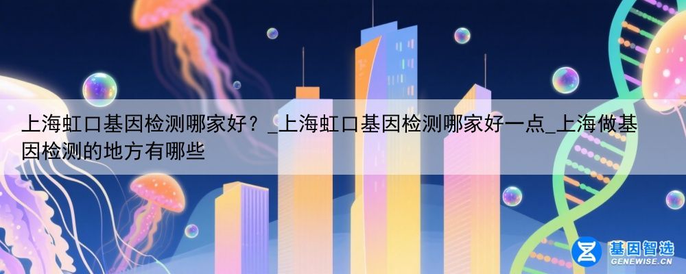 上海虹口基因检测哪家好？_上海虹口基因检测哪家好一点_上海做基因检测的地方有哪些