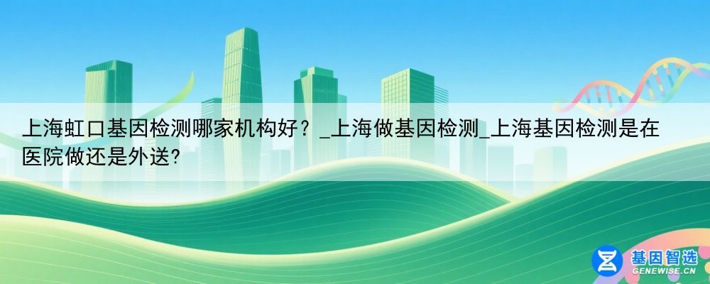 上海虹口基因检测哪家机构好？_上海做基因检测_上海基因检测是在医院做还是外送?
