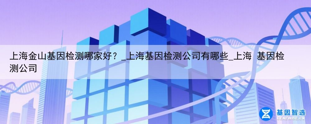 上海金山基因检测哪家好？_上海基因检测公司有哪些_上海 基因检测公司