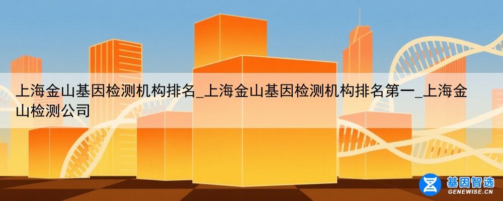 上海金山基因检测机构排名_上海金山基因检测机构排名第一_上海金山检测公司