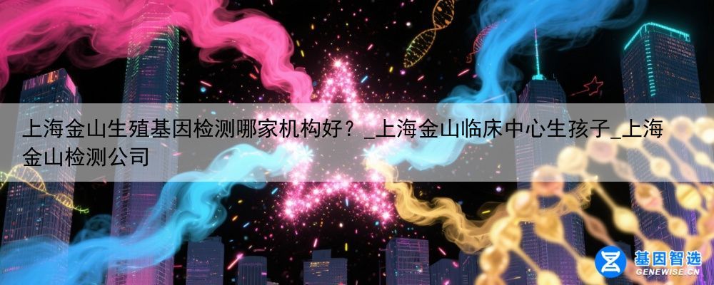 上海金山生殖基因检测哪家机构好？_上海金山临床中心生孩子_上海金山检测公司